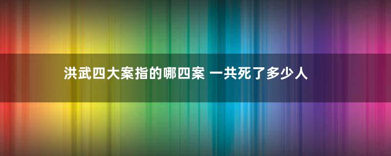 洪武四大案指的哪四案 一共死了多少人